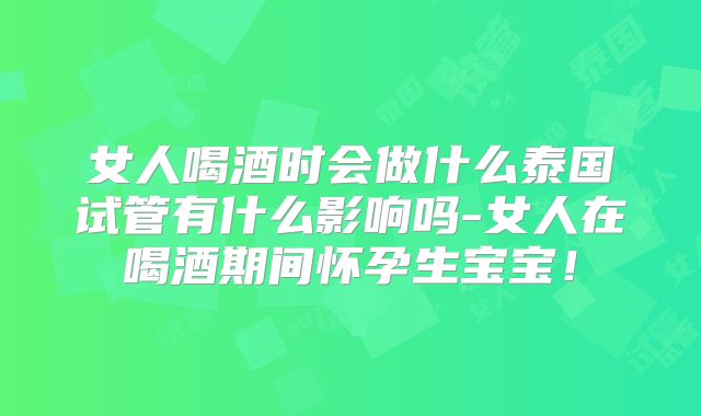 女人喝酒时会做什么泰国试管有什么影响吗-女人在喝酒期间怀孕生宝宝!