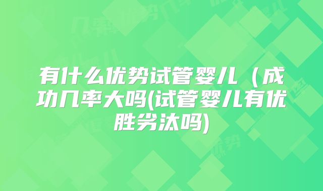 有什么优势试管婴儿(成功几率大吗(试管婴儿有优胜劣汰吗)