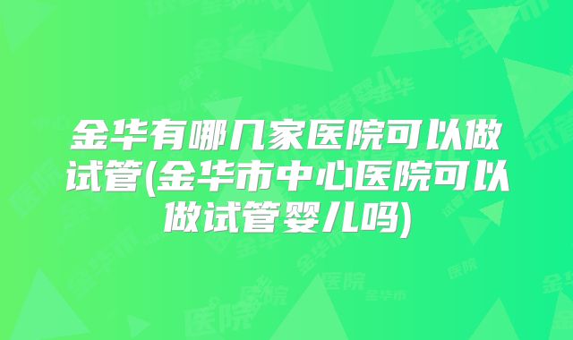 金华有哪几家医院可以做试管(金华市中心医院可以做试管婴儿吗)