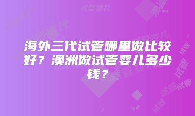 海外三代试管哪里做比较好？澳洲做试管婴儿多少钱？