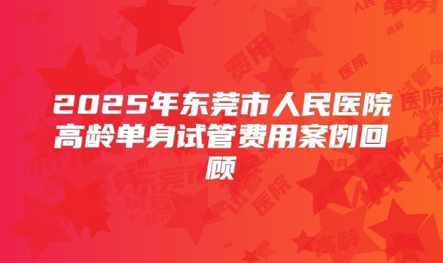 2025年东莞市人民医院高龄单身试管费用案例回顾