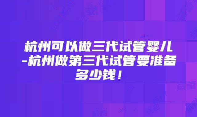 杭州可以做三代试管婴儿-杭州做第三代试管要准备多少钱！