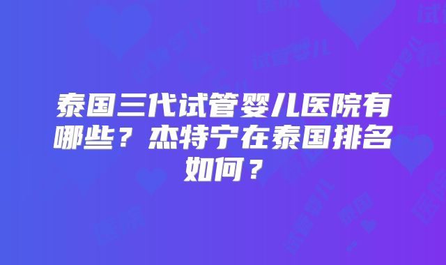泰国三代试管婴儿医院有哪些?杰特宁在泰国排名如何?