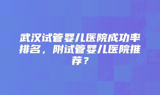 武汉试管婴儿医院成功率排名，附试管婴儿医院推荐？