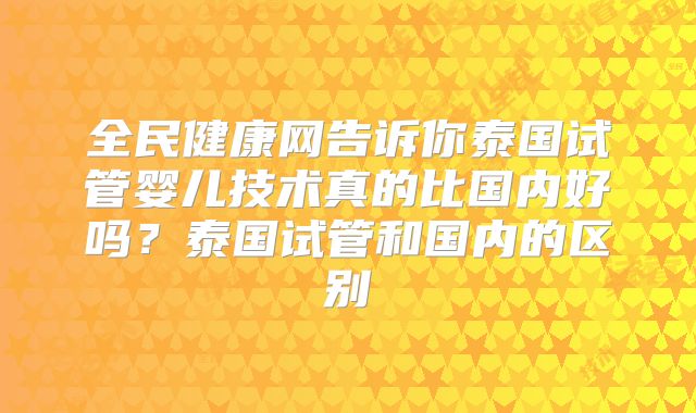全民健康网告诉你泰国试管婴儿技术真的比国内好吗？泰国试管和国内的区别