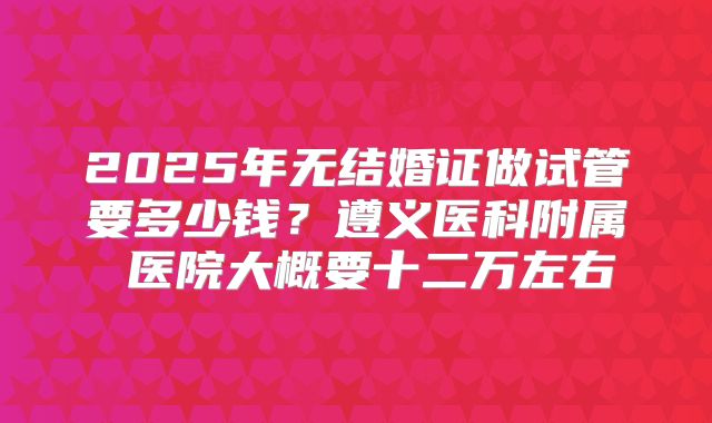 2025年无结婚证做试管要多少钱?遵义医科附属 医院大概要十二万左右