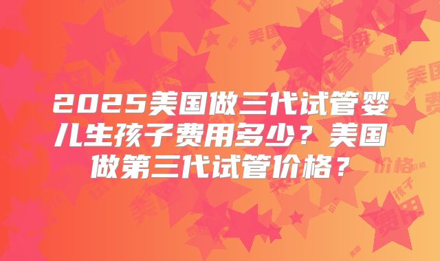 2025美国做三代试管婴儿生孩子费用多少？美国做第三代试管价格？