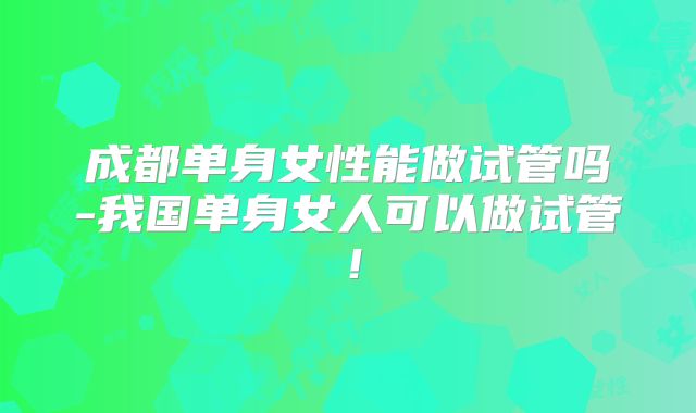 成都单身女性能做试管吗-我国单身女人可以做试管！