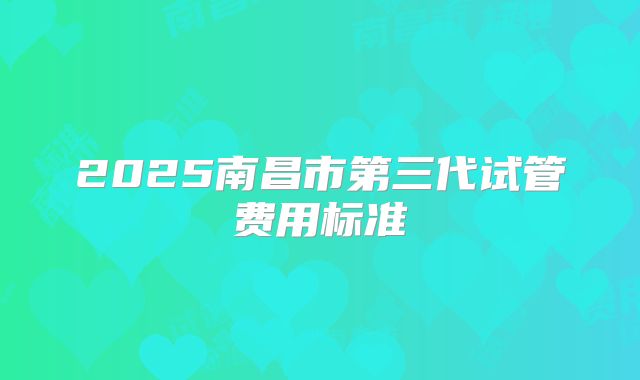 2025南昌市第三代试管费用标准
