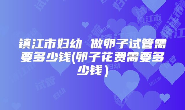 镇江市妇幼 做卵子试管需要多少钱(卵子花费需要多少钱）