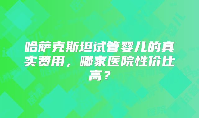 哈萨克斯坦试管婴儿的真实费用，哪家医院性价比高？