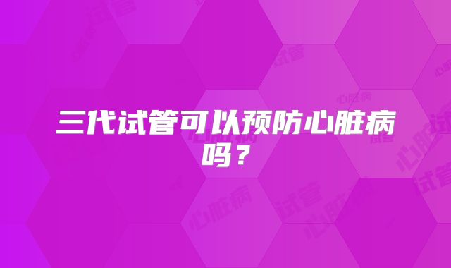 三代试管可以预防心脏病吗？