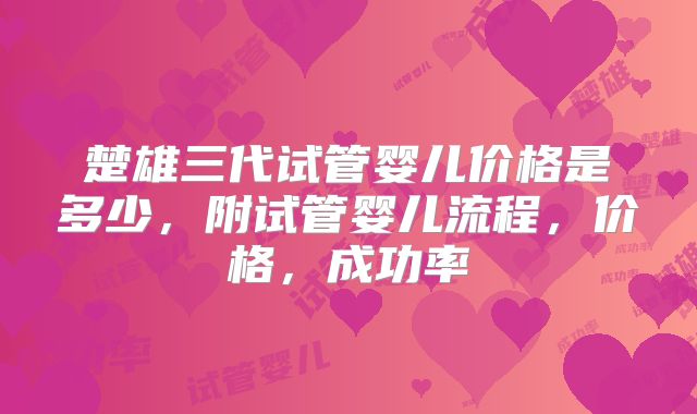 楚雄三代试管婴儿价格是多少,附试管婴儿流程,价格,成功率