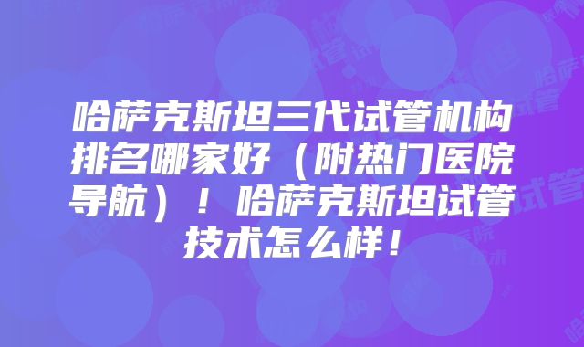 哈萨克斯坦三代试管机构排名哪家好（附热门医院导航）！哈萨克斯坦试管技术怎么样！