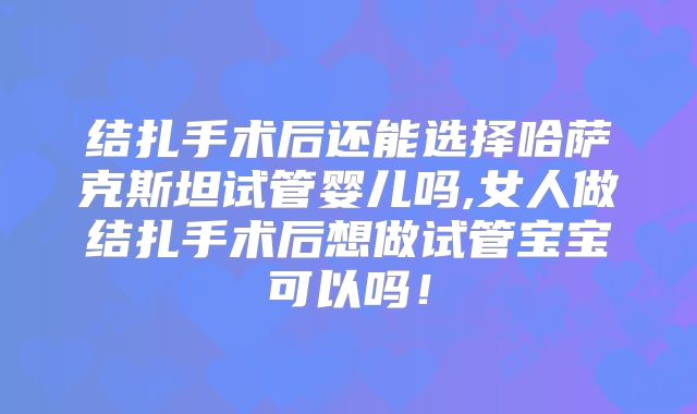 结扎手术后还能选择哈萨克斯坦试管婴儿吗,女人做结扎手术后想做试管宝宝可以吗!