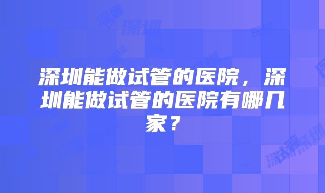 深圳能做试管的医院，深圳能做试管的医院有哪几家？