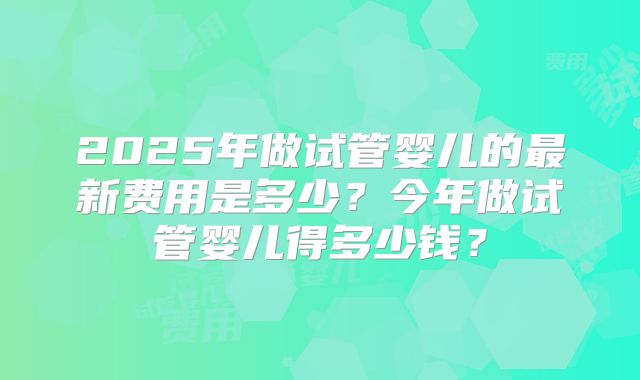 2025年做试管婴儿的最新费用是多少？今年做试管婴儿得多少钱？