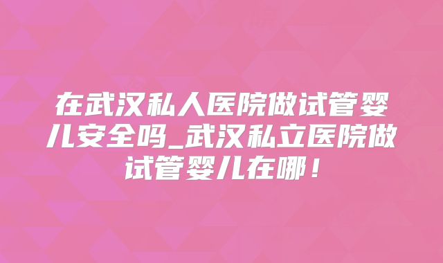 在武汉私人医院做试管婴儿安全吗_武汉私立医院做试管婴儿在哪!