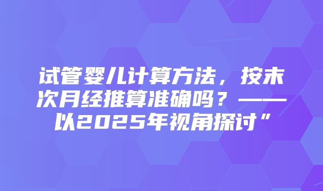 试管婴儿计算方法，按末次月经推算准确吗？——以2025年视角探讨”