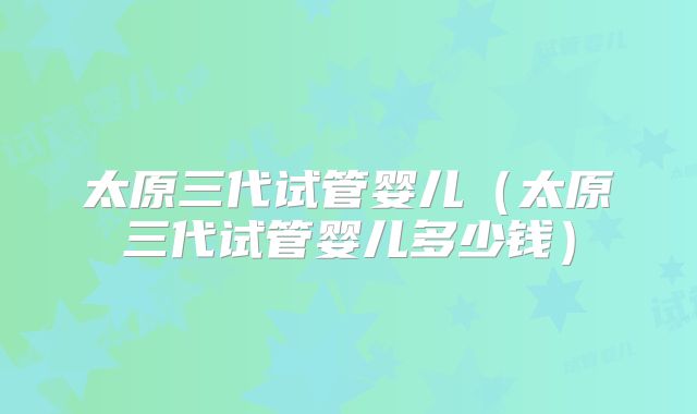 太原三代试管婴儿（太原三代试管婴儿多少钱）