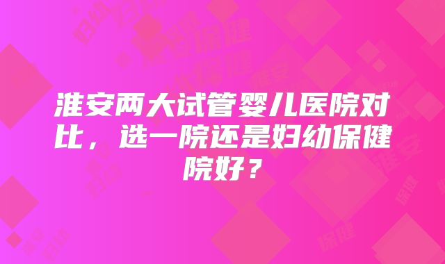 淮安两大试管婴儿医院对比,选一院还是妇幼保健院好?
