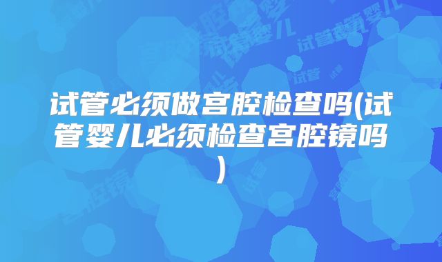 试管必须做宫腔检查吗(试管婴儿必须检查宫腔镜吗)