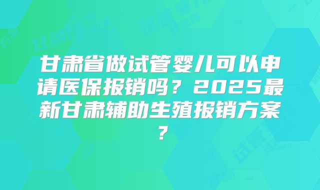 甘肃省做试管婴儿可以申请医保报销吗？2025最新甘肃辅助生殖报销方案？