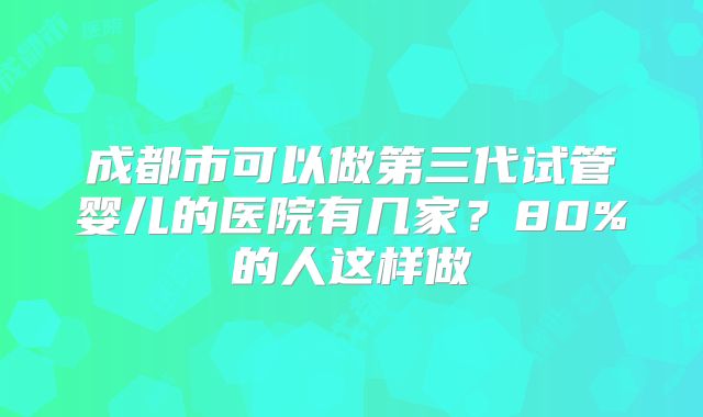成都市可以做第三代试管婴儿的医院有几家？80%的人这样做