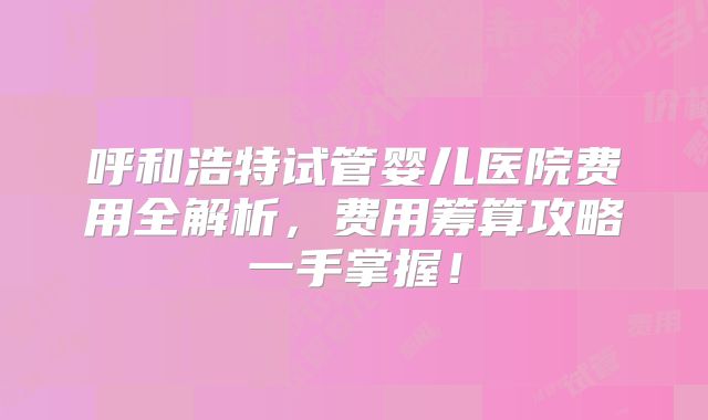 呼和浩特试管婴儿医院费用全解析，费用筹算攻略一手掌握！