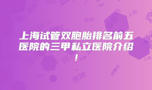上海试管双胞胎排名前五医院的三甲私立医院介绍!