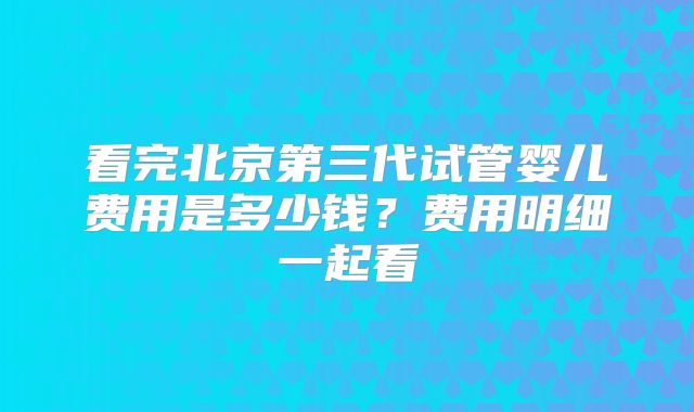 看完北京第三代试管婴儿费用是多少钱？费用明细一起看
