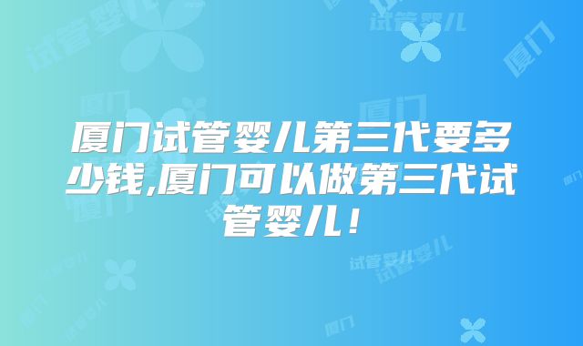 厦门试管婴儿第三代要多少钱,厦门可以做第三代试管婴儿！