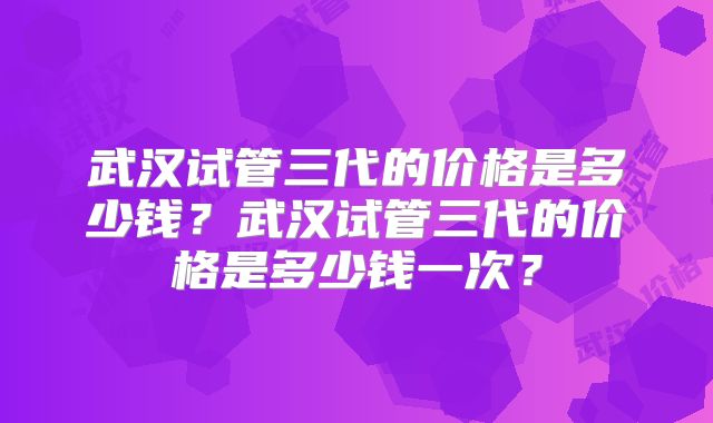 武汉试管三代的价格是多少钱?武汉试管三代的价格是多少钱一次?