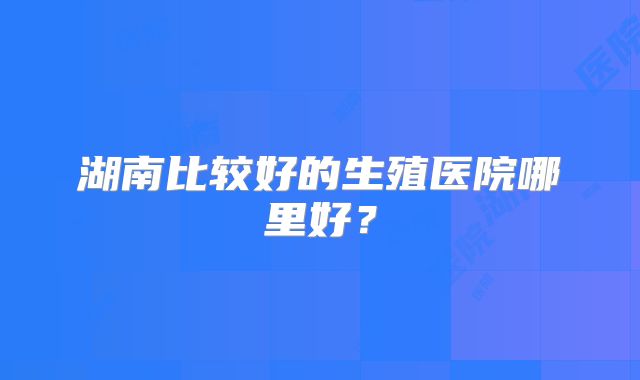 湖南比较好的生殖医院哪里好？
