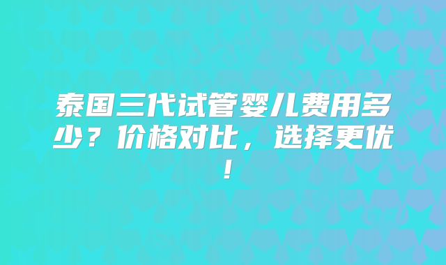 泰国三代试管婴儿费用多少?价格对比,选择更优!