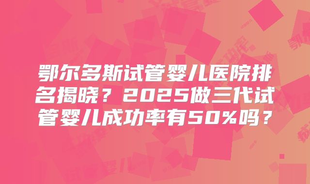鄂尔多斯试管婴儿医院排名揭晓?2025做三代试管婴儿成功率有50%吗?