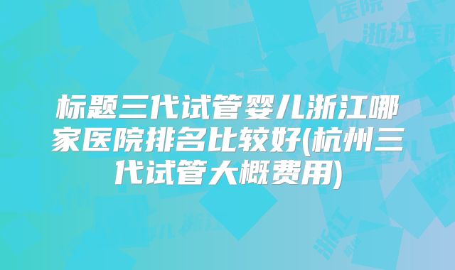 标题三代试管婴儿浙江哪家医院排名比较好(杭州三代试管大概费用)