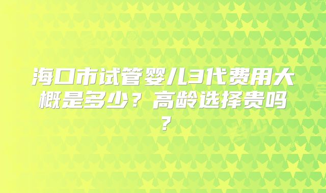 海口市试管婴儿3代费用大概是多少?高龄选择贵吗?