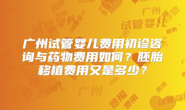 广州试管婴儿费用初诊咨询与药物费用如何？胚胎移植费用又是多少？