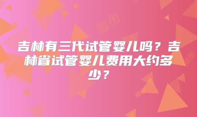 吉林有三代试管婴儿吗？吉林省试管婴儿费用大约多少？