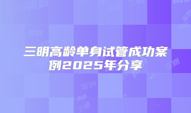 三明高龄单身试管成功案例2025年分享