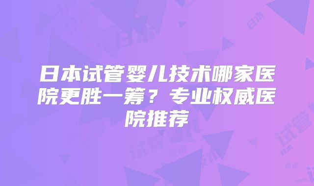 日本试管婴儿技术哪家医院更胜一筹？专业权威医院推荐