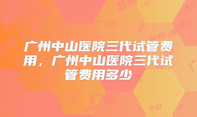 广州中山医院三代试管费用，广州中山医院三代试管费用多少