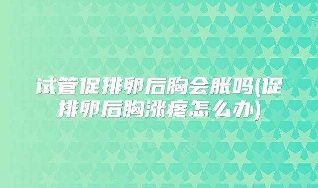 试管促排卵后胸会胀吗(促排卵后胸涨疼怎么办)