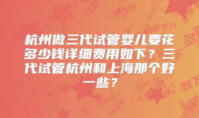 杭州做三代试管婴儿要花多少钱详细费用如下？三代试管杭州和上海那个好一些？