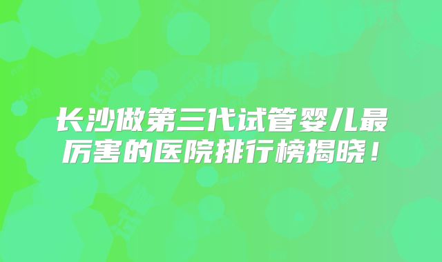 长沙做第三代试管婴儿最厉害的医院排行榜揭晓！