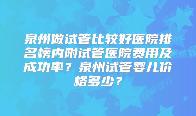 泉州做试管比较好医院排名榜内附试管医院费用及成功率？泉州试管婴儿价格多少？