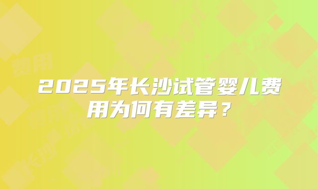 2025年长沙试管婴儿费用为何有差异？