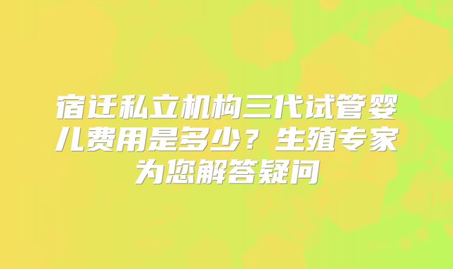 宿迁私立机构三代试管婴儿费用是多少?生殖专家为您解答疑问