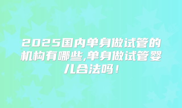 2025国内单身做试管的机构有哪些,单身做试管婴儿合法吗!